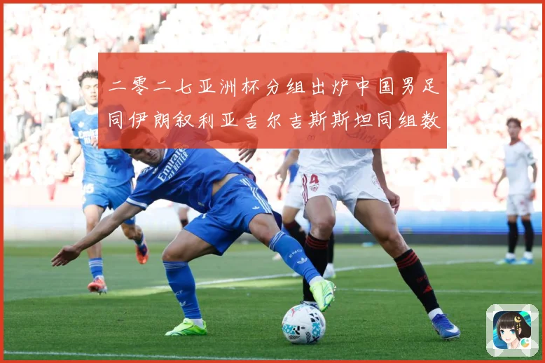 二零二七亚洲杯分组出炉中国男足同伊朗叙利亚吉尔吉斯斯坦同组数据研判
