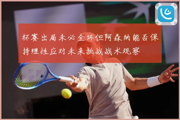 杯赛出局未必全坏但阿森纳能否保持理性应对未来挑战战术观察