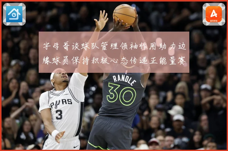 字母哥谈球队管理领袖作用助力边缘球员保持积极心态传递正能量赛场复盘