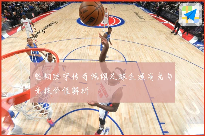 坚韧防守传奇佩佩足球生涯高光与竞技价值解析