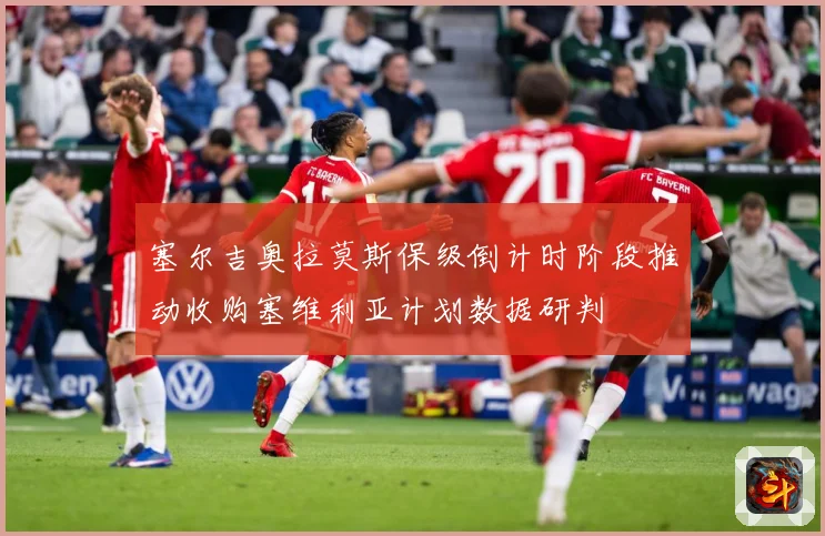 塞尔吉奥拉莫斯保级倒计时阶段推动收购塞维利亚计划数据研判