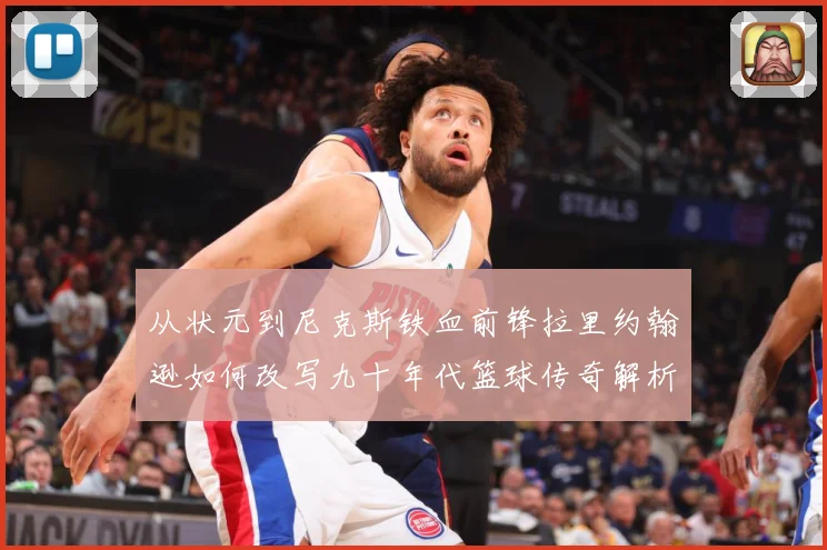 从状元到尼克斯铁血前锋拉里约翰逊如何改写九十年代篮球传奇解析