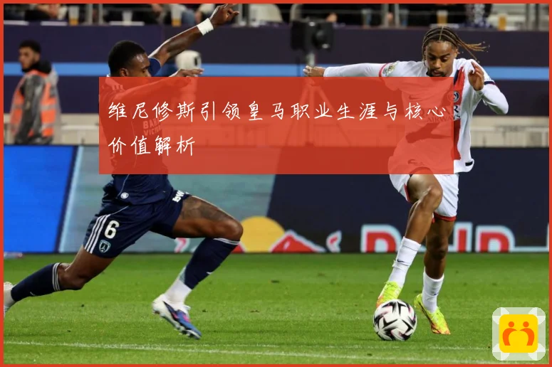 维尼修斯引领皇马职业生涯与核心价值解析